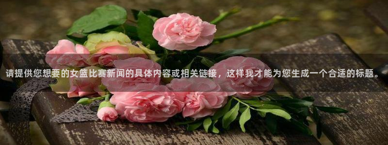 请提供您想要的女篮比赛新闻的具体内容或相关链接，这样我才能为您生成一个合适的标题。